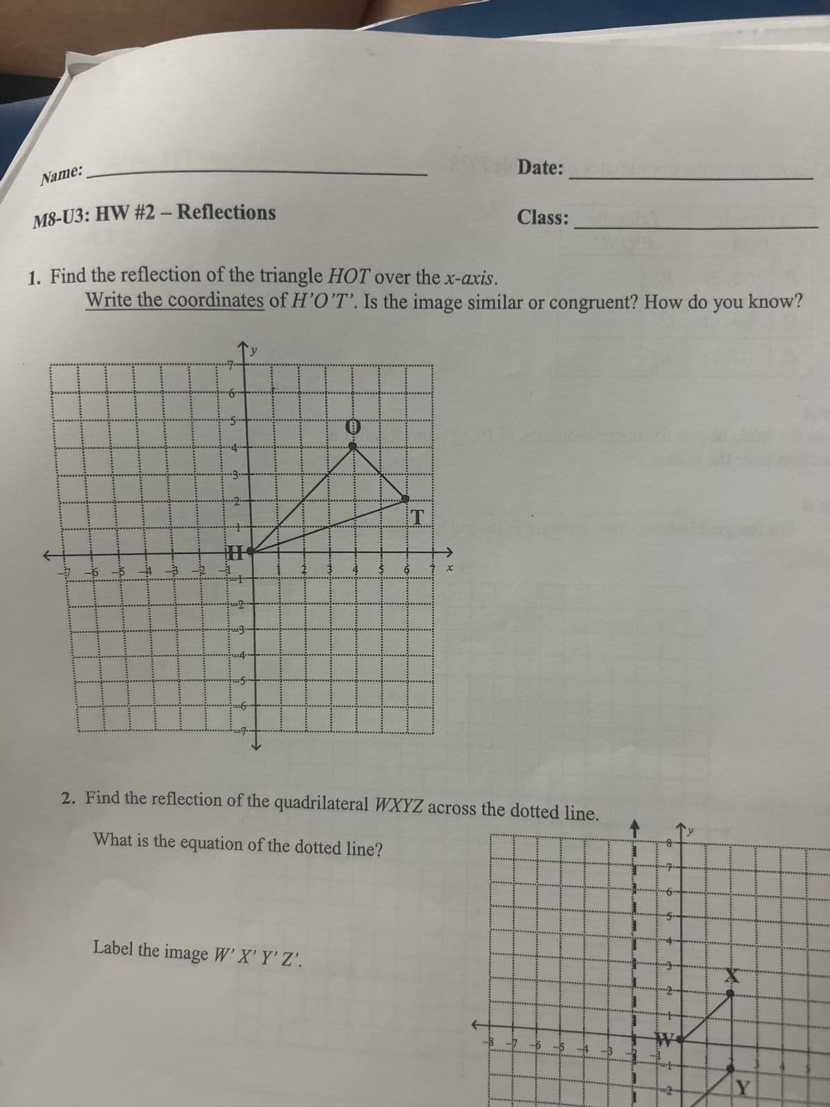 Name:
M8-U3: HW #2 - Reflections
L
1. Find the reflection of the triangle HOT over the x-axis.
Write the coordinates of H'O'T'. Is the image similar or congruent? How do you know?
2
3.
5.
9
H
Label the image W'X' Y'Z'.
#t
T
Date:
X
Class:
2. Find the reflection of the quadrilateral WXYZ across the dotted line.
What is the equation of the dotted line?
-B
8
Y