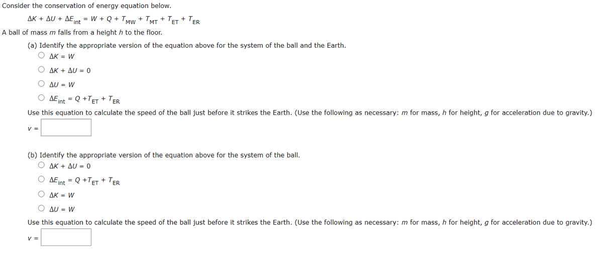 Consider the conservation of energy equation below.
ΔΚ + Δυ + ΔΕ ,
= W + Q + TMw + TMT + ET + ER
Fint
A ball of mass m falls from a height h to the floor.
(a) Identify the appropriate version of the equation above for the system of the ball and the Earth.
O AK = W
ΔΚ + ΔU-0
AU = W
O AEint
Q +TET + TER
=
Use this equation to calculate the speed of the ball just before it strikes the Earth. (Use the following as necessary: m for mass, h for height, g for acceleration due to gravity.)
V =
(b) Identify the appropriate version of the equation above for the system of the ball.
ΔΚ + ΔυU =0
= Q +TET + TER
DE int
AK = W
O AU = W
Use this equation to calculate the speed of the ball just before it strikes the Earth. (Use the following as necessary: m for mass, h for height, g for acceleration due to gravity.)
V =
