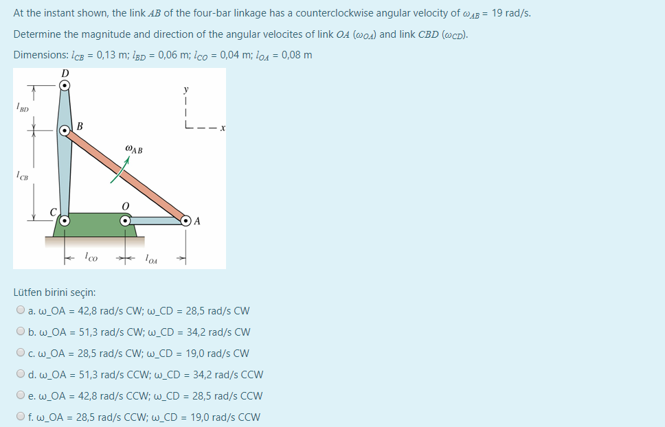 At the instant shown, the link AB of the four-bar linkage has a counterclockwise angular velocity of @43 = 19 rad/s.
Determine the magnitude and direction of the angular velocites of link 04 (@o4) and link CBD (@cD).
Dimensions: Icg = 0,13 m; Igp = 0,06 m; Ico = 0,04 m; lo4 = 0,08 m
B
L.
WAB
A
Ico
Lütfen birini seçin:
O a. w_OA = 42,8 rad/s CW; w_CD = 28,5 rad/s CW
%3D
O b. w_OA = 51,3 rad/s CW; w_CD = 34,2 rad/s CW
O c. w_OA = 28,5 rad/s CW; w_CD = 19,0 rad/s CW
%3D
O d. w_OA = 51,3 rad/s CCW; w_CD = 34,2 rad/s CCW
O e.w_OA = 42,8 rad/s CCW; w_CD = 28,5 rad/s CCW
O f. w_OA = 28,5 rad/s CCW; w_CD = 19,0 rad/s CCW
