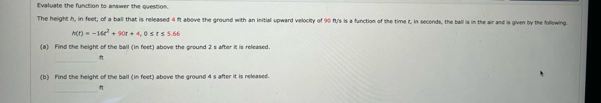 Evaluate the function to answer the question.
The height h, in feet; of a ball that is released 4 ft above the ground with an initial upward velocity of 90 ft/s is a function of the time t, in seconds, the ball is in the air and is given by the following.
h(t) = 16t² + 90t + 4,0 ≤ts 5.66
(a) Find the height of the ball (in feet) above the ground 2 s after it is released.
ft
(b) Find the height of the ball (in feet) above the ground 4 s after it is released.
ft