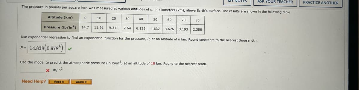 ASK YOUR TEACHER
The pressure in pounds per square inch was measured at various altitudes of h, in kilometers (km), above Earth's surface. The results are shown in the following table.
Altitude (km)
Pressure (lb/in²) 14.7 11.91 9.315 7.64
Use exponential regression to find an exponential function for the pressure, P, at an altitude of h km. Round constants to the nearest thousandth.
P =
14.838(0.978)
✓
Need Help? Read It
0
10
Watch It
20
30
40
50
6.129 4.637
70
80
Use the model to predict the atmospheric pressure (in lb/in2) at an altitude of 18 km. Round to the nearest tenth.
x lb/in²
3.676 3.193 2.358
MY NOTES
PRACTICE ANOTHER