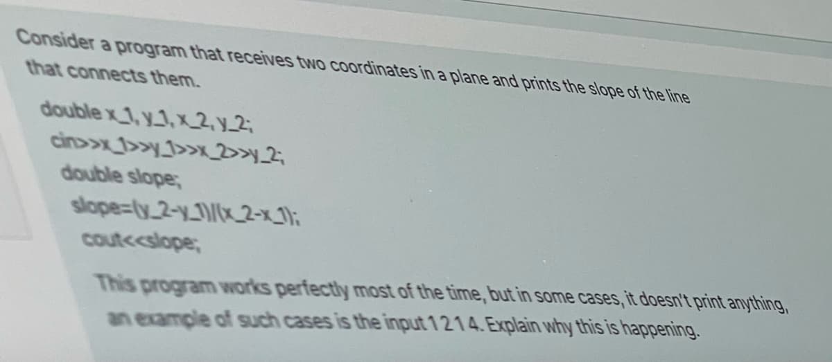 Consider a program that receives two coordinates in a plane and prints the slope of the line
that connects them.
double x_1, y1,x2, y_2;
cin>>x_1>>y_1>>x_2>>y_2;
double slope;
slope=(y_2-y-1)/(x2-x_1);
cout<<slope;
This program works perfectly most of the time, but in some cases, it doesn't print anything,
an example of such cases is the input 1214. Explain why this is happening.