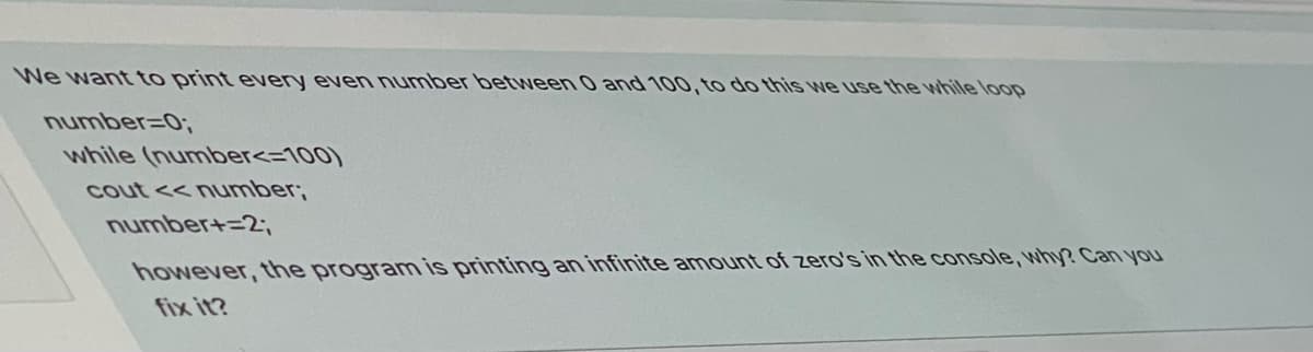 We want to print every even number between 0 and 100, to do this we use the while loop
number=0;
while (number<=100)
cout << number;
number+=2;
however, the program is printing an infinite amount of zero's in the console, why? Can you
fix it?