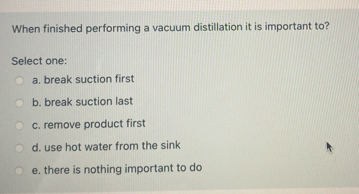 When finished performing a vacuum distillation it is important to?
Select one:
a. break suction first
b. break suction last
C. remove product first
d. use hot water from the sink
e. there is nothing important to do
