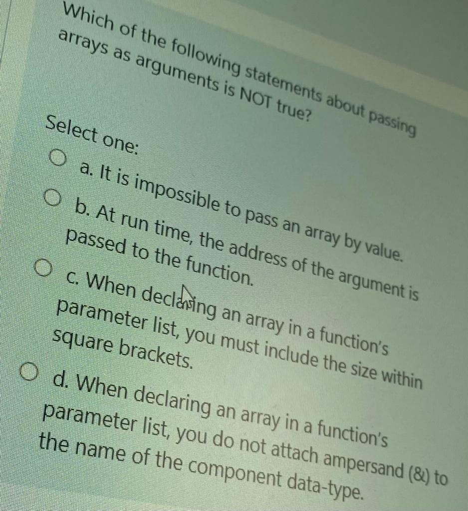 Which of the following statements about passing
arrays as arguments is NOT true?
Select one:
O a. It is impossible to pass an array by value.
O b. At run time, the address of the argument is
passed to the function.
O c. When declaning an array in a function's
parameter list, you must include the size within
square brackets.
O d. When declaring an array in a function's
parameter list, you do not attach ampersand (8) to
the name of the component data-type.
