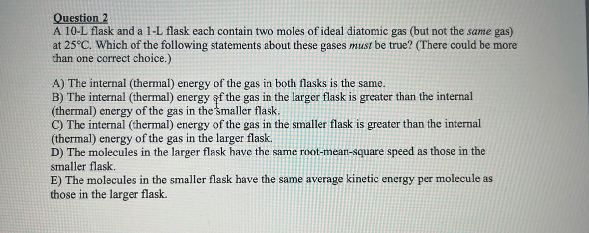 Question 2
A 10-L flask and a 1-L flask each contain two moles of ideal diatomic gas (but not the same gas)
at 25°C. Which of the following statements about these gases must be true? (There could be more
than one correct choice.)
A) The internal (thermal) energy of the gas in both flasks is the same.
B) The internal (thermal) energy of the gas in the larger flask is greater than the internal
(thermal) energy of the gas in the smaller flask.
C) The internal (thermal) energy of the gas in the smaller flask is greater than the internal
(thermal) energy of the gas in the larger flask.
D) The molecules in the larger flask have the same root-mean-square speed as those in the
smaller flask.
E) The molecules in the smaller flask have the same average kinetic energy per molecule as
those in the larger flask.