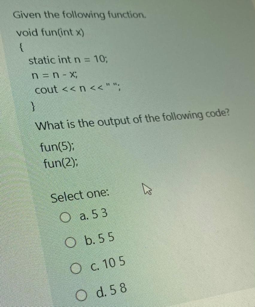 Given the following function.
void fun(int x)
{
static int n = 10;
%3D
n = n- X;
cout <<n <<"";
II 11,
What is the output of the following code?
fun(5);
fun(2);
Select one:
O a. 53
O b. 55
O c. 10 5
O d. 5 8
