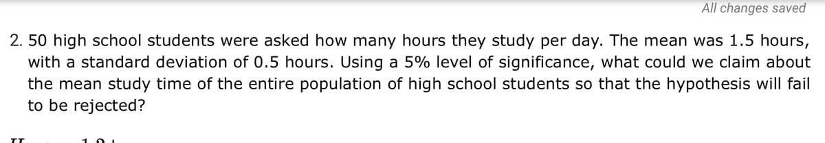 All changes saved
2. 50 high school students were asked how many hours they study per day. The mean was 1.5 hours,
with a standard deviation of 0.5 hours. Using a 5% level of significance, what could we claim about
the mean study time of the entire population of high school students so that the hypothesis will fail
to be rejected?
