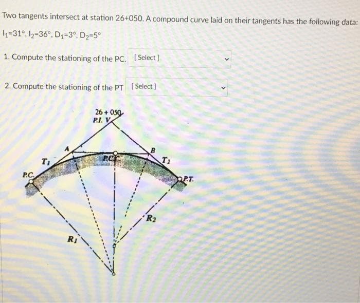 Two tangents intersect at station 26+050. A compound curve laid on their tangents has the following data:
1=31°, 12=36°, D1=3°, D2-5°
1. Compute the stationing of the PC. [Select]
2. Compute the stationing of the PT Select )
26 + O50
P.I. V
T1
P.C.
OP.T.
R1
