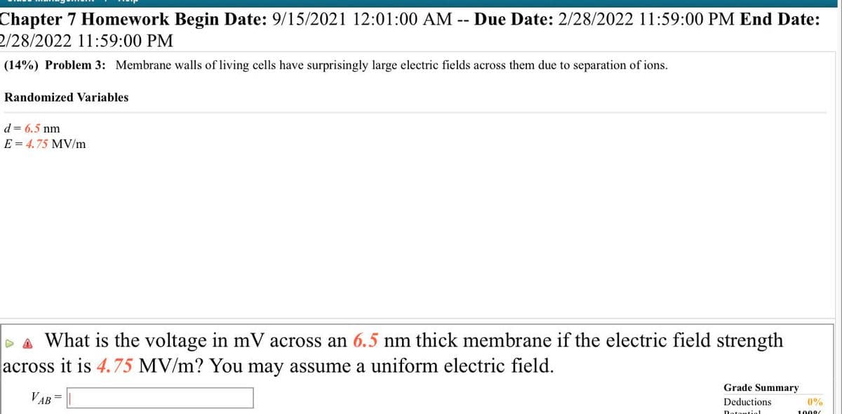 Chapter 7 Homework Begin Date: 9/15/2021 12:01:00 AM
2/28/2022 11:59:00 PM
Due Date: 2/28/2022 11:59:00 PM End Date:
--
(14%) Problem 3: Membrane walls of living cells have surprisingly large electric fields across them due to separation of ions.
Randomized Variables
d = 6.5 nm
E = 4.75 MV/m
DA What is the voltage in mV across an 6.5 nm thick membrane if the electric field strength
across it is 4.75 MV/m? You may assume a uniform electric field.
Grade Summary
VAB
Deductions
0%
Notontiol
1008
