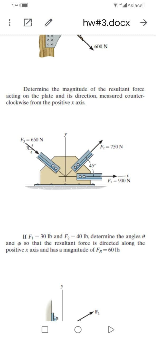 a 46ll Asiacell|
hw#3.docx
600 N
Determine the magnitude of the resultant force
acting on the plate and its direction, measured counter-
clockwise from the positive x axis.
F= 650 N
F = 750 N
45°
F = 900 N
If F = 30 lb and F2= 40 lb, determine the angles
ana o so that the resultant force is directed along the
positive x axis and has a magnitude of FR=60 lb.
F1
