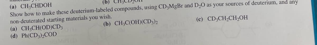 (a) CH3CHDOH
(b)
Show how to make these deuterium-labeled compounds, using CD3MgBr and D2O as your sources of deuterium, and any
non-deuterated starting materials you wish.
(a) CH3CH(OD)CD3
(d) Ph(CD3)2COD
(b) CH3C(OH)(CD3)2
(c) CD3CH2CH2OH