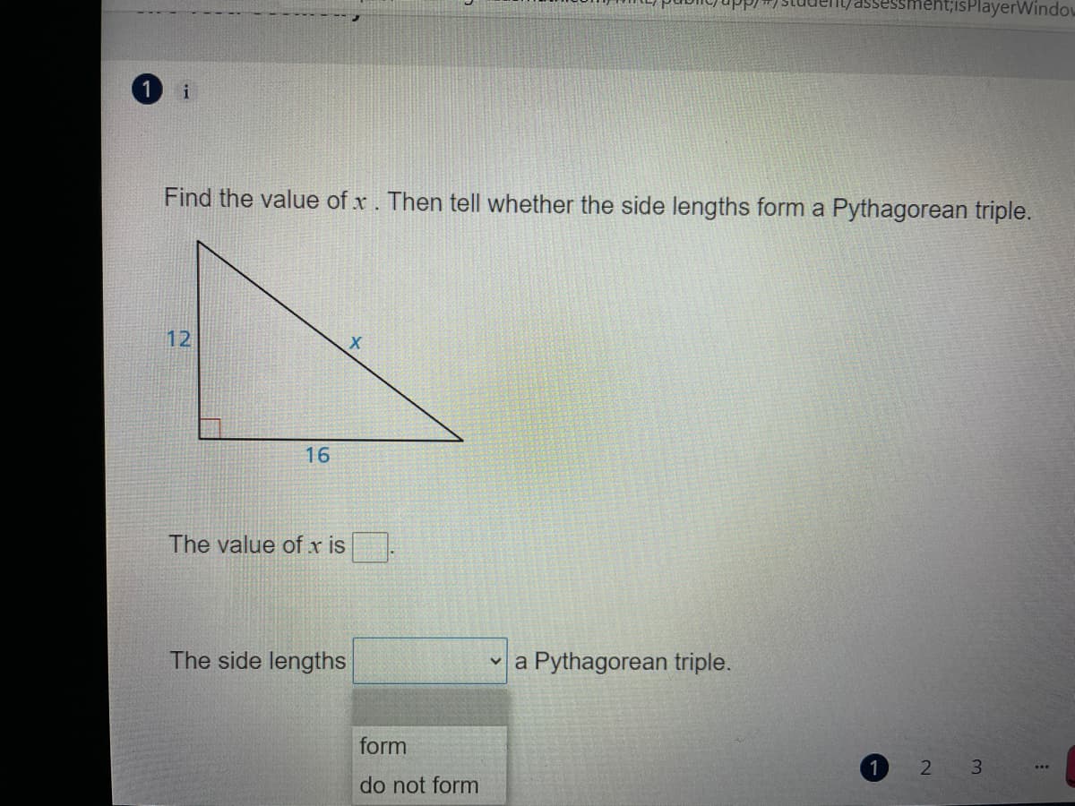 ent;isPlayerWindov
1
i
Find the value of x. Then tell whether the side lengths form a Pythagorean triple.
12
16
The value of x is
The side lengths
v a Pythagorean triple.
form
1
2
3.
...
do not form
