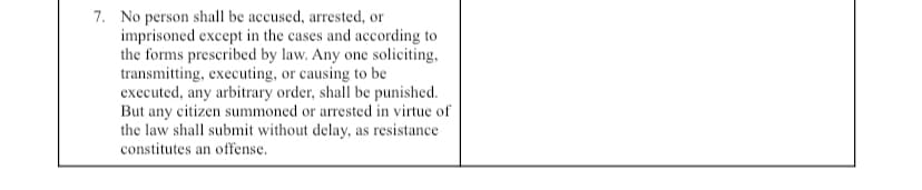 7. No person shall be accused, arrested, or
imprisoned except in the cases and according to
the forms prescribed by law. Any one soliciting,
transmitting, executing, or causing to be
executed, any arbitrary order, shall be punished.
But any citizen summoned or arrested in virtue of
the law shall submit without delay, as resistance
constitutes an offense.
