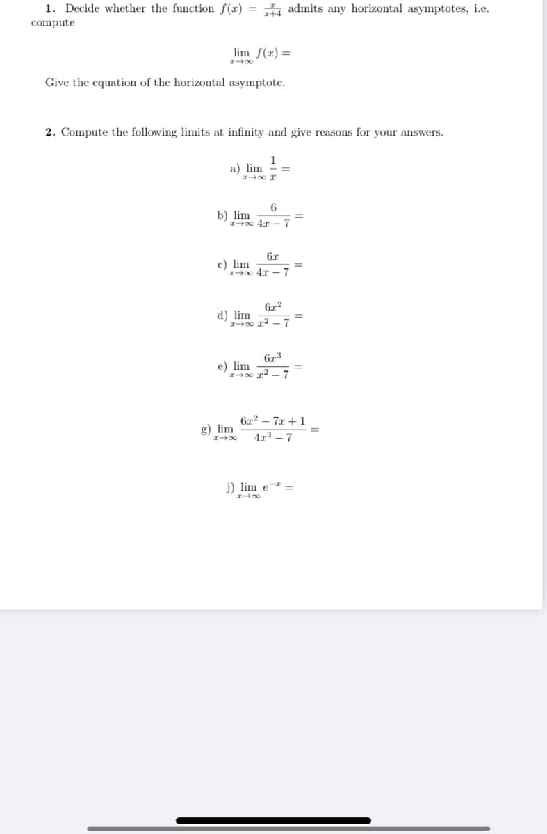 1. Decide whether the function f(x) = admits any horizontal asymptotes, i.e.
compute
lim f(x) =
Give the equation of the horizontal asymptote.
2. Compute the following limits at infinity and give reasons for your answers.
1
a) lim
6
b) lim
I 0 4r -7
%3D
6x
c) lim
I00 4x
6x2
d) lim
10 x2 -7
6x3
e) lim
I00 r2 -7
6x2 – 7x + 1
g) lim
4r3 – 7
j) lim e-
