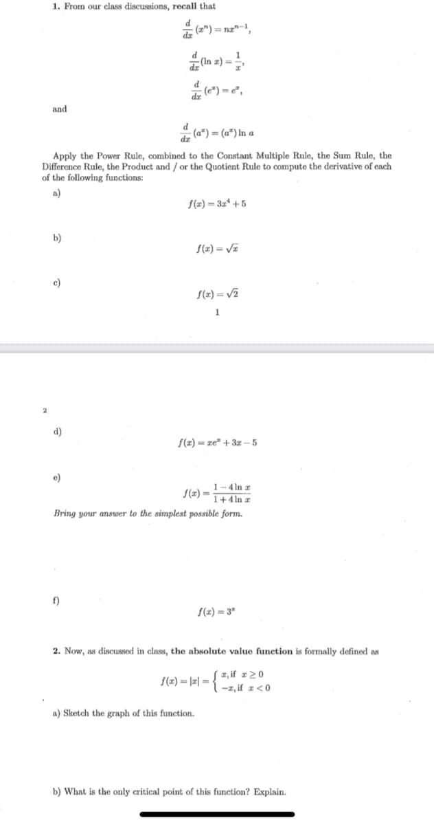 1. From our class discussions, recall that
* (z") = nz"-1,
and
(a") = (a") In a
Apply the Power Rule, combined to the Constant Multiple Rule, the Sum Rule, the
Difference Rule, the Product and / or the Quotient Rule to compute the derivative of each
of the following functions:
a)
f(x) = 3x* +5
b)
S(z) = VE
c)
S(x) = V2
1
d)
f(x) = xe" + 3z – 5
e)
1-4 In z
1+4ln z
f(x) =
Bring your answer to the simplest possible form.
f)
f(x) = 3*
2. Now, as discussed in class, the absolute value function is formally defined as
x, if x>0
-1, if z<0
f(x) = |2| =
a) Sketch the graph of this function.
b) What is the only critical point of this function? Explain.
