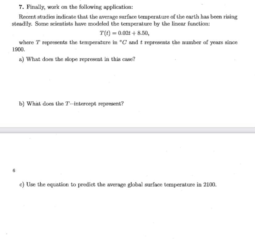 7. Finally, work on the following application:
Recent studies indicate that the average surface temperature of the earth has been rising
steadily. Some scientists have modeled the temperature by the linear function:
T(t) = 0.02t + 8.50,
where T represents the temperature in °C and t represents the number of years since
1900.
a) What does the slope represent in this case?
b) What does the T–intercept represent?
c) Use the equation to predict the average global surface temperature in 2100.
