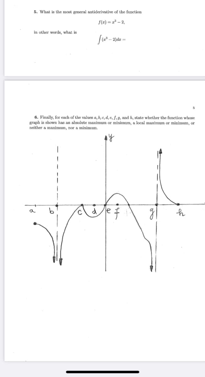 5. What is the most general antiderivative of the function
f(z) = z³ – 2,
in other words, what is
[(- 2)dz =
6. Finally, for each of the values a, b, c, d, e, ƒ, 9, and h, state whether the function whose
graph is shown has an absolute maximum or minimum, a local maximum or minimum, or
neither a maximum, nor a minimum.
a
le
