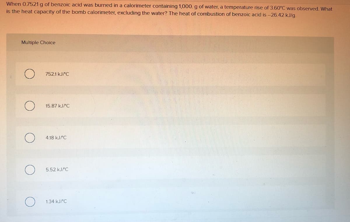 When 0.7521 g of benzoic acid was burned in a calorimeter containing 1,000. g of water, a temperature rise of 3.60°C was observed. What
is the heat capacity of the bomb calorimeter, excluding the water? The heat of combustion of benzoic acid is -26.42 kJ/g.
Multiple Choice
752.1 KJPC
15.87 KJPC
4.18 KJPC
5.52 KJPC
1.34 KJPC
