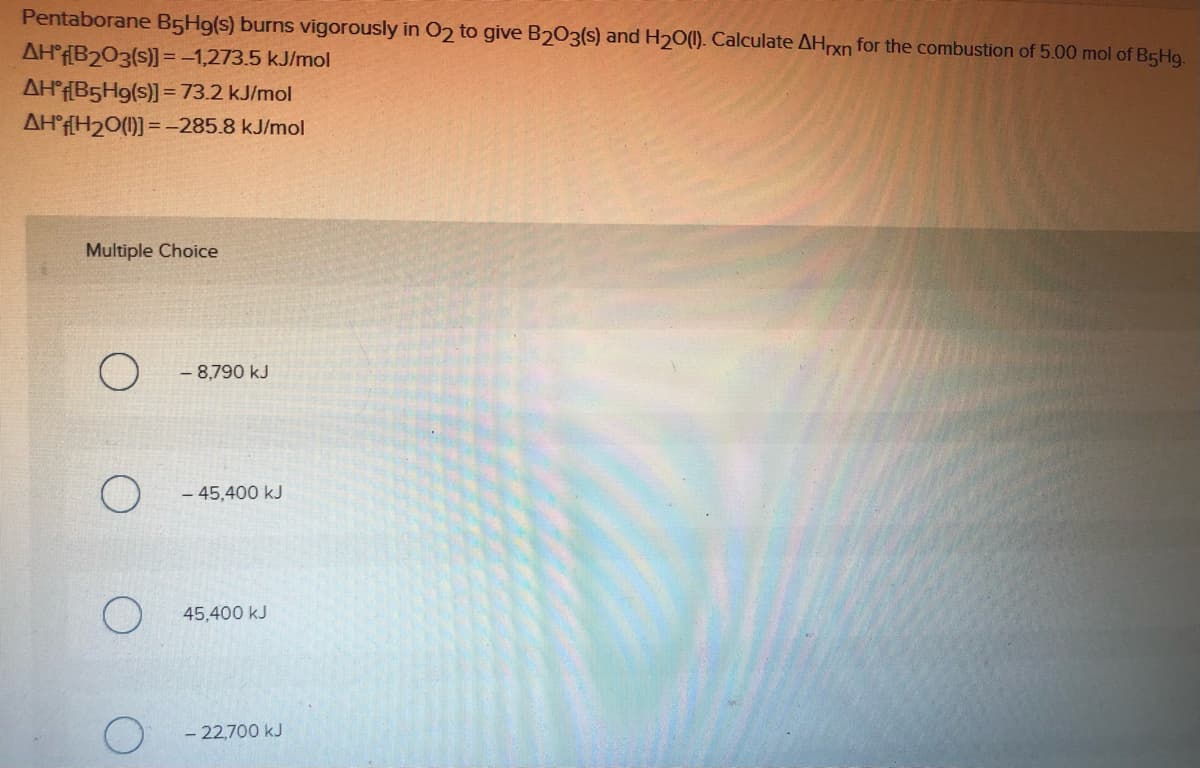 Pentaborane B5H9(s) burns vigorously in 02 to give B203(s) and H20(1). Calculate AHrxn for the combustion of 5.00 mol of B5H9.
AH°F[B2O3(s)] =-1,273.5 kJ/mol
AH°f[B5H9(s)] = 73.2 kJ/mol
AH°f[H2O(1)] = -285.8 kJ/mol
Multiple Choice
- 8,790 kJ
- 45,400 kJ
45,400 kJ
- 22,700 kJ
