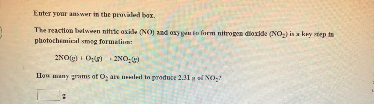 Enter your answer in the provided box.
The reaction between nitric oxide (NO) and oxygen to form nitrogen dioxide (NO2) is a key step in
photochemical smog formation:
2NO(g) + O2(g) → 2NO2(g)
How many grams of O2 are needed to produce 2.31 g of NO,?
