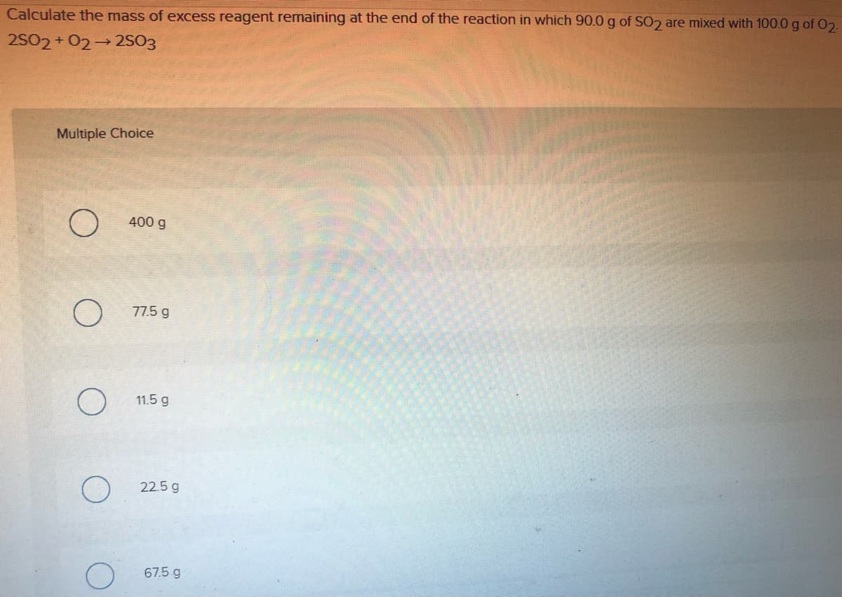 Calculate the mass of excess reagent remaining at the end of the reaction in which 90.0 g of SO2 are mixed with 100.0 g of O2.
2S02 + 02 2SO3
Multiple Choice
400 g
77.5 g
11.5 g
O 22.5 g
67.5 g
