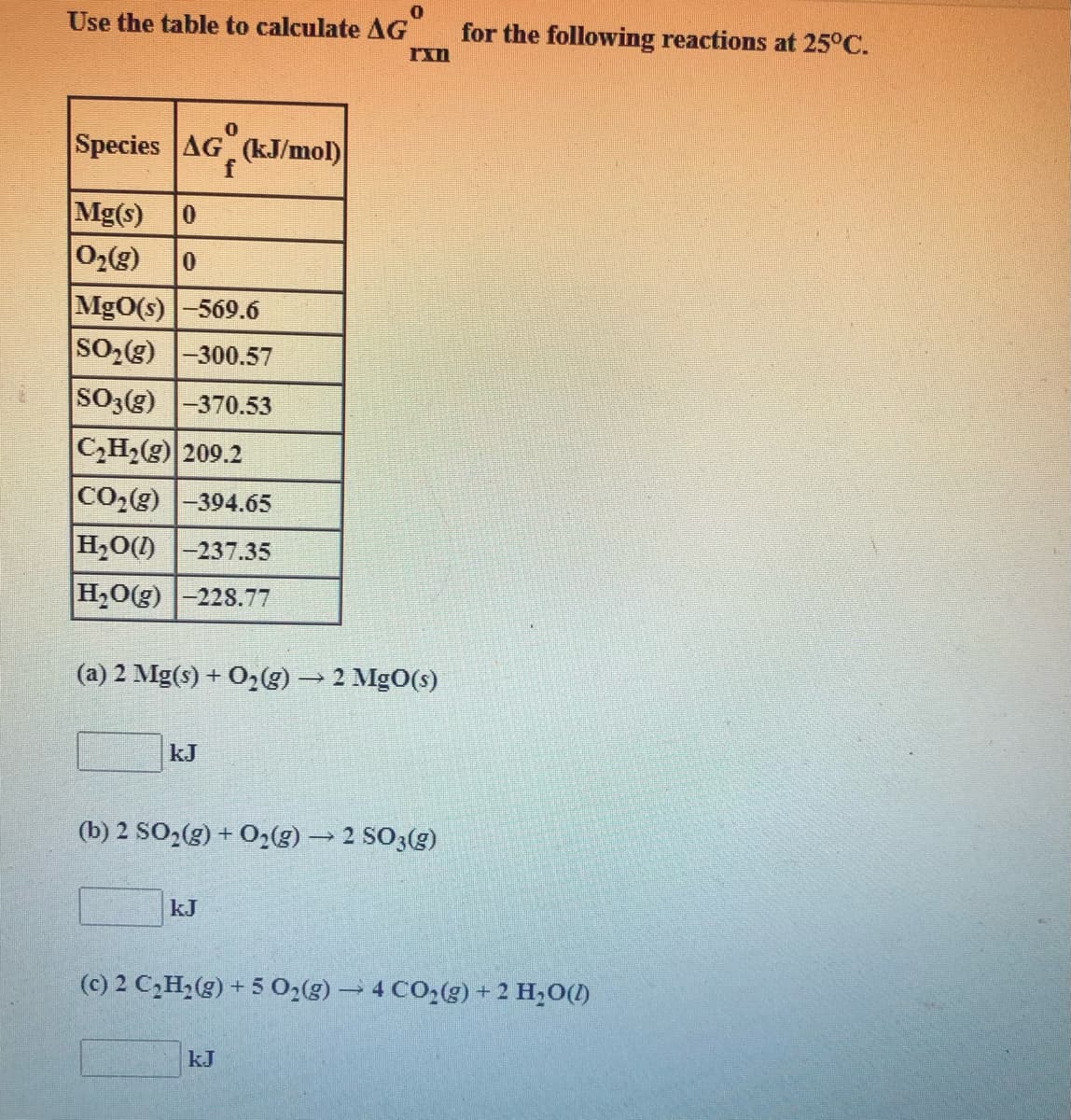 Use the table to calculate AG
for the following reactions at 25°C.
Species AG"
f
(kJ/mol)
Mg(s)
02(g)
0.
MgO(s)-569.6
SO2(g) -300.57
SO3(g) -370.53
CH2(g) 209.2
CO2(g) |-394.65
H20(1) |-237.35
H20(g) -228.77
(a) 2 Mg(s) + O,E)→ 2 MgO(s)
kJ
(b) 2 SO2(g) + O2(g) → 2 SO3(g)
kJ
(c) 2 C,H,(g) + 5 0,(g) → 4 CO2(g) + 2 H,O(1)
kJ
