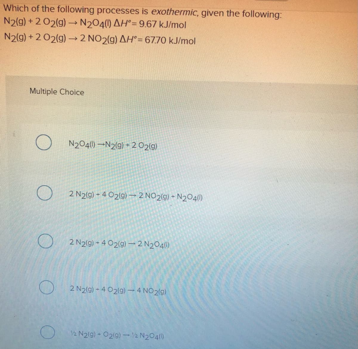Which of the following processes is exothermic, given the following:
N2(g) + 2 02(g) N204(0) AH°= 9.67 kJ/mol
N2(g) + 2 02(g) 2 NO2(g) AH° = 67.70 kJ/mol
Multiple Choice
N204(0) –N2(g) + 2 02(g)
O 2 N2(9) - 4O2(9) – 2 NO2(g) - N2O4)
2 N2(9) - 4 02(g) – 2 N204()
2 N2(9) - 4 O2(g) – 4 NO2(g)
V2 N2(g) O2(9) 2 N204()
