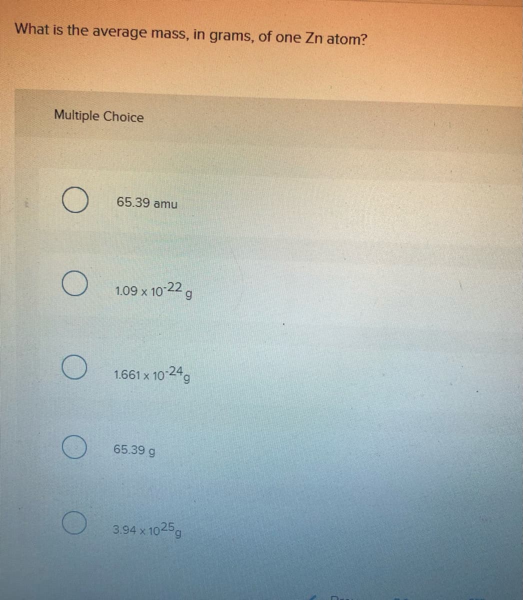 What is the average mass, in grams, of one Zn atom?
Multiple Choice
65.39 amu
1.09 x 10-22 g
1.661 x 10 24g
65.39 g
3.94 x 1025g
