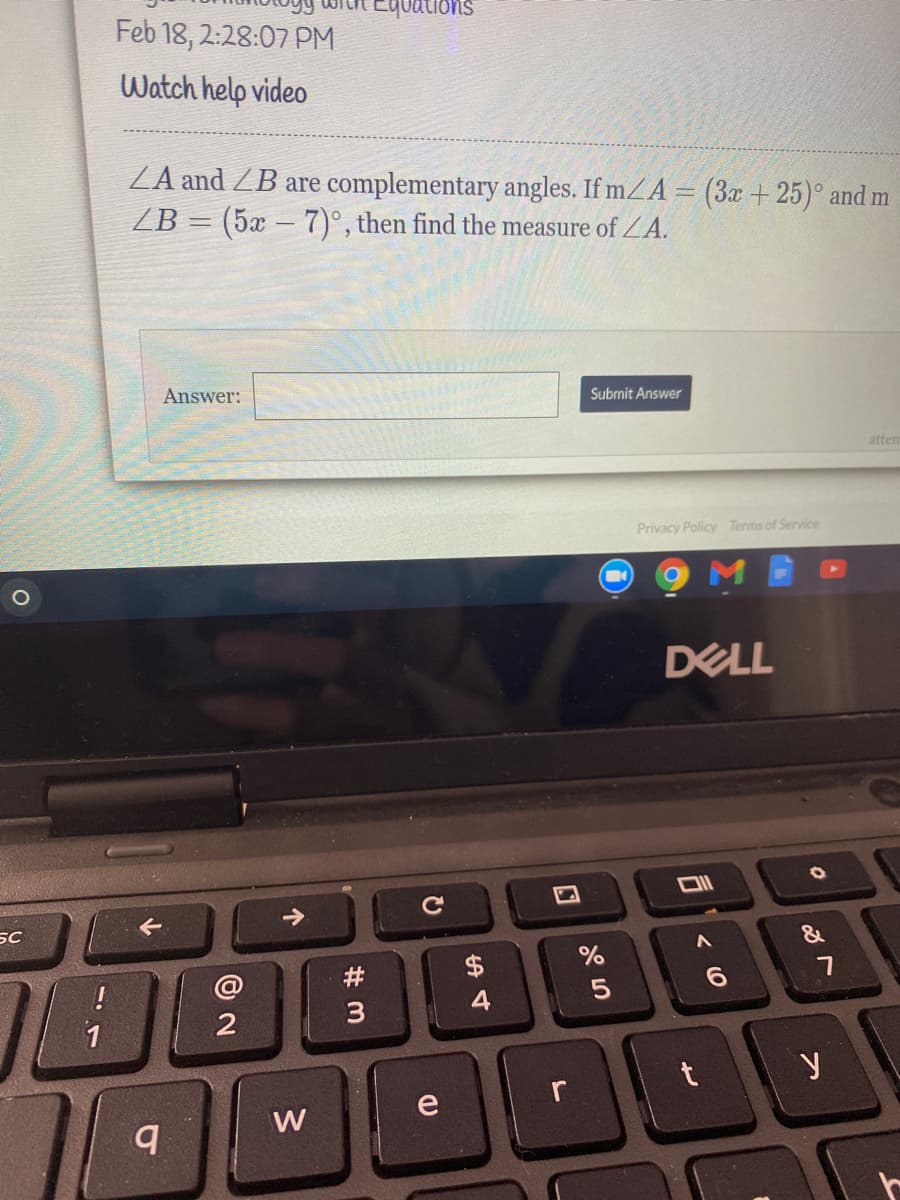 Equations
Feb 18, 2:28:07 PM
Watch help video
ZA and ZB are complementary angles. If mZA = (3x + 25)° and m
ZB = (5x – 7)°, then find the measure of ZA.
Answer:
Submit Answer
atten
Privacy Policy Terms of Service
DELL
SC
&
$4
6.
1
y
W
e
个
