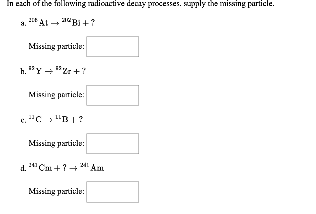 In each of the following radioactive decay processes, supply the missing particle.
206
a.
At →
202 Bi +?
Missing particle:
b.
92 Y →
92 Zr + ?
Missing particle:
c.
11C → 11B+ ?
Missing particle:
241
d.
Cm + ? →
241 Am
Missing particle:
