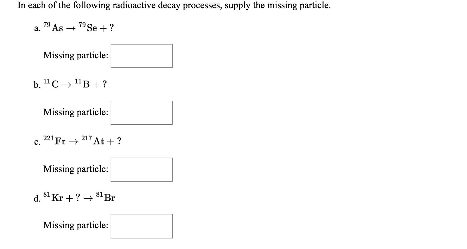 In each of the following radioactive decay processes, supply the missing particle.
79
79
a. 1° As → 19Se + ?
Missing particle:
b. 11С > 11в +?
Missing particle:
221
c.
"Fr →
217 At + ?
Missing particle:
d. 8"Kr + ? → 8'Br
Missing particle:
