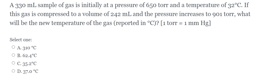 A 330 mL sample of gas is initially at a pressure of 650 torr and a temperature of 32°C. If
this gas is compressed to a volume of 242 mL and the pressure increases to 901 torr, what
will be the new temperature of the gas (reported in °C)? [1 torr = 1 mm Hg]
Select one:
O A. 310 °C
O B. 62.4°C
O C. 35.2°C
O D. 37.0 °C
