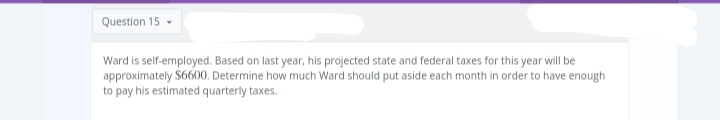 Question 15
Ward is self-employed. Based on last year, his projected state and federal taxes for this year will be
approximately $6600. Determine how much Ward should put aside each month in order to have enough
to pay his estimated quarterly taxes.