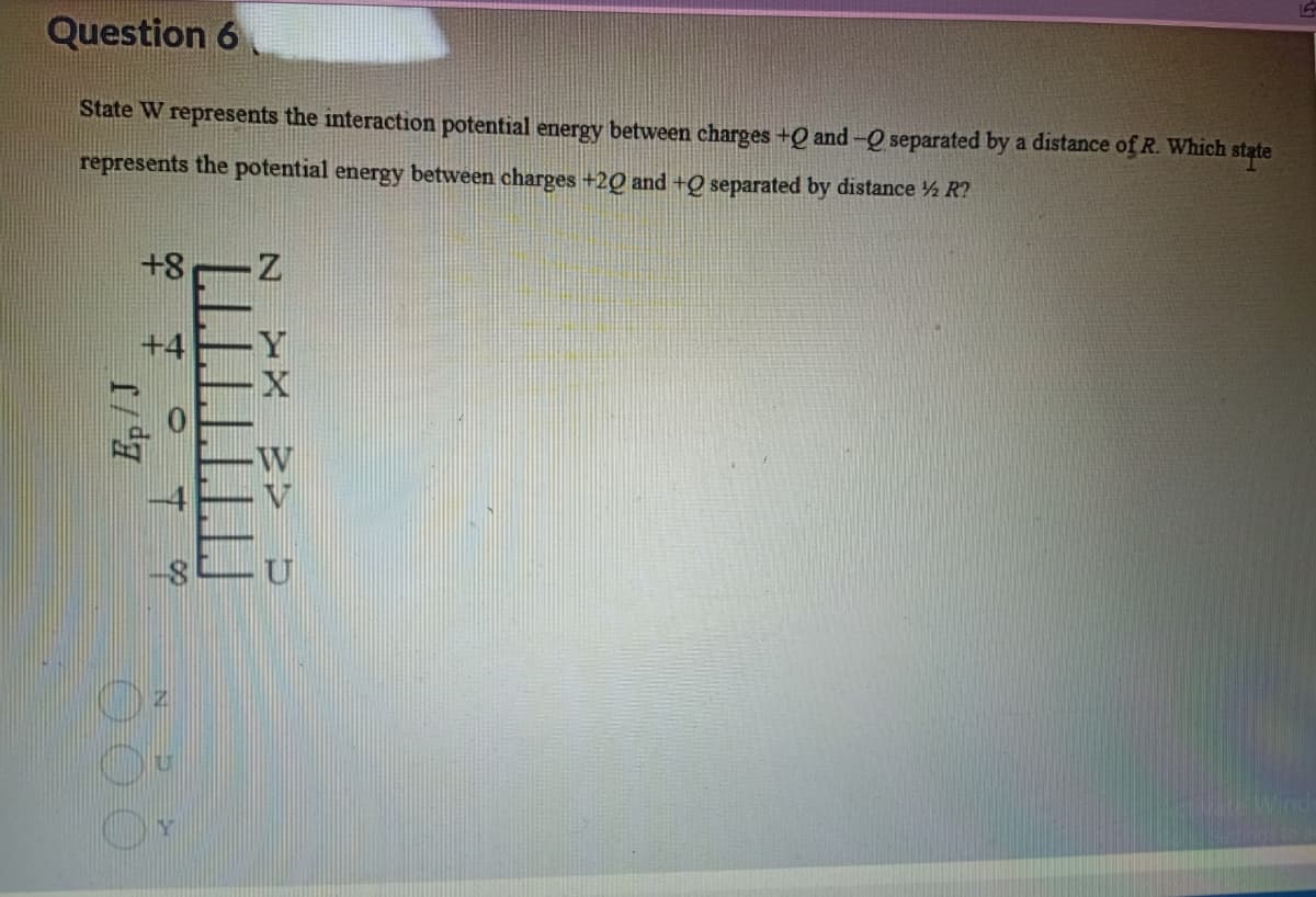 Question 6
state
State W represents the interaction potential energy between charges +Q and -Q separated by a distance of R. Which
represents the potential energy between charges +20 and +Q separated by distance ½ R?
+8
+4
N
X
W
U