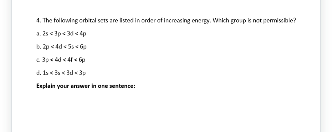 4. The following orbital sets are listed in order of increasing energy. Which group is not permissible?
a. 2s<3p < 3d < 4p
b. 2p < 4d <5s < 6p
c. 3p < 4d < 4f < 6p
d. 1s <3s <3d <3p
Explain your answer in one sentence: