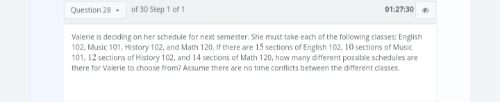 Question 28 of 30 Step 1 of 1
01:27:30
Valerie is deciding on her schedule for next semester. She must take each of the following classes: English
102, Music 101, History 102, and Math 120. If there are 15 sections of English 102, 10 sections of Music
101, 12 sections of History 102, and 14 sections of Math 120, how many different possible schedules are
there for Valerie to choose from? Assume there are no time conflicts between the different classes.