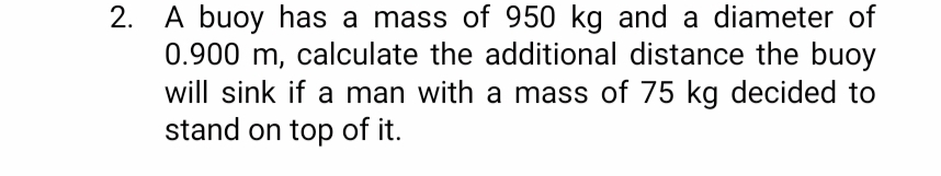 2. A buoy has a mass of 950 kg and a diameter of
0.900 m, calculate the additional distance the buoy
will sink if a man with a mass of 75 kg decided to
stand on top of it.
