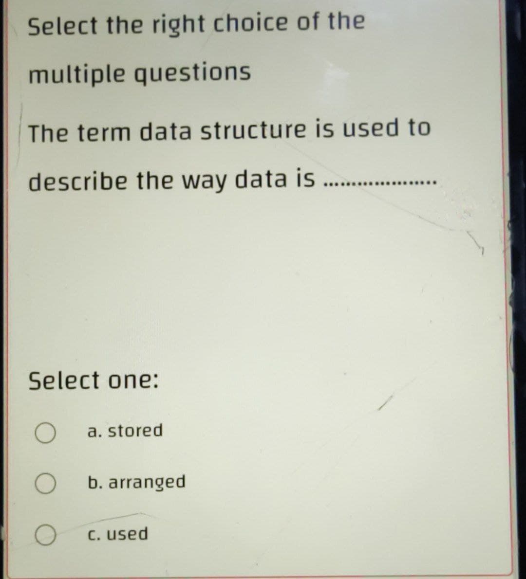 Select the right choice of the
multiple questions
The term data structure is used to
describe the way data is
Select one:
O
a. stored
O
b. arranged
O
c. used