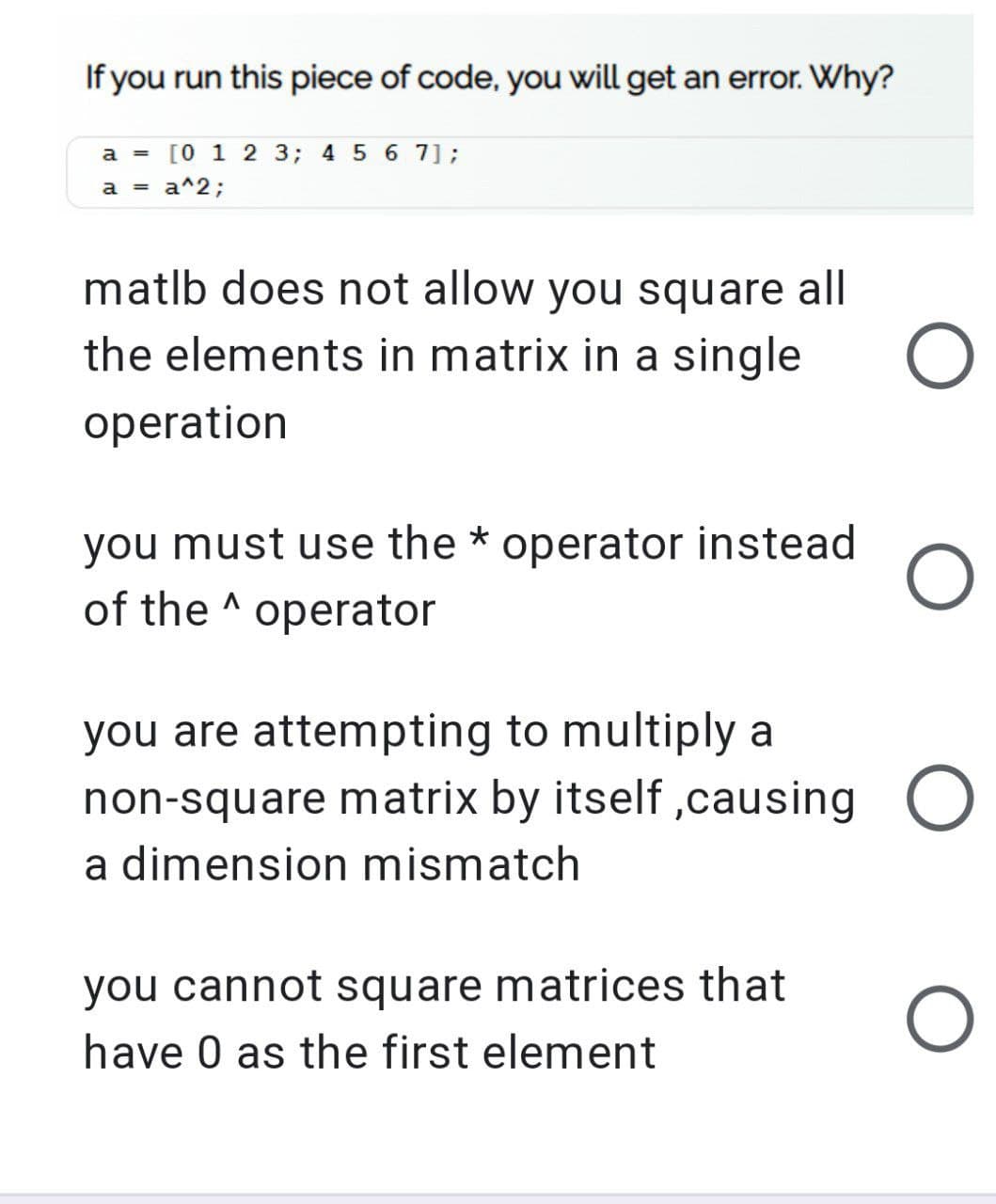 If you run this piece of code, you will get an error. Why?
a = [0 1 2 3; 4 5 6 7];
a = a^2;
matlb does not allow you square all
the elements in matrix in a single
operation
you must use the * operator instead
of the operator
A
you are attempting to multiply a
non-square matrix by itself, causing O
a dimension mismatch
you cannot square matrices that
have 0 as the first element
O