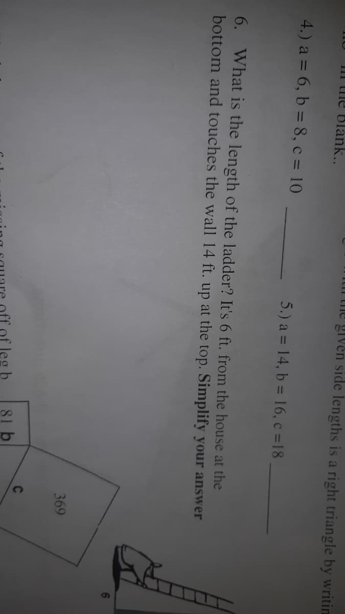 mil the given side lengths is a right triangle by writim
III me Blank...
4.) a = 6, b = 8, c = 10
5.) a = 14, b = 16, c =18
6. What is the length of the ladder? It's 6 ft. from the house at the
bottom and touches the wall 14 ft. up at the top. Simplify your answer
369
C
81 b
