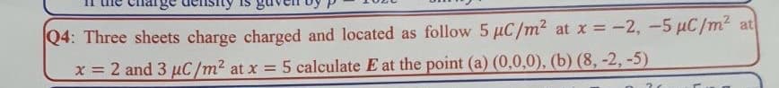 |Q4: Three sheets charge charged and located as follow 5 µC/m2 at x = -2, -5 µC/m² at
x = 2 and 3 puC/m2 at x = 5 calculate E at the point (a) (0,0,0), (b) (8, -2, -5)
%3D
