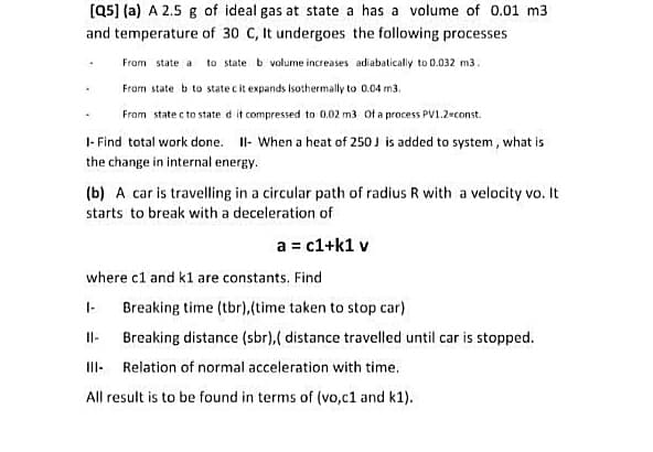 (Q5] (a) A 2.5 g of ideal gas at state a has a volume of 0.01 m3
and temperature of 30 C, It undergoes the following processes
From state a
to state b volume increases adiabatically to 0.032 m3.
From state b to state c it expands isothermally to 0.04 m3.
From state c to state d it compressed to 0.02 m3 Of a process PV1.2-const.
1- Find total work done. Il- When a heat of 250J is added to system, what is
the change in internal energy.
(b) A car is travelling in a circular path of radius R with a velocity vo. It
starts to break with a deceleration of
a = c1+k1 v
where c1 and kl are constants. Find
I-
Breaking time (tbr),(time taken to stop car)
Il-
Breaking distance (sbr),( distance travelled until car is stopped.
II- Relation of normal acceleration with time.
All result is to be found in terms of (vo,c1 and k1).
