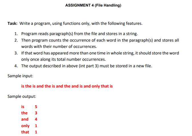 ASSIGNMENT 4 (File Handling)
Task: Write a program, using functions only, with the following features.
1. Program reads paragraph(s) from the file and stores in a string.
2. Then program counts the occurrence of each word in the paragraph(s) and stores all
words with their number of occurrences.
3. If that word has appeared more than one time in whole string, it should store the word
only once along its total number occurrences.
4. The output described in above (int part 3) must be stored in a new file.
Sample input:
is the is and the is and the and is and only that is
Sample output:
is
5
the
3
and
4
only 1
that
1
