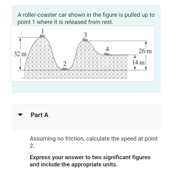 A roller-coaster
car shown in the figure is pulled up to
point 1 where it is released from rest.
32 m
Part A
2
2.
4
26 m
14 m
Assuming no friction, calculate the speed at point
Express your answer to two significant figures
and include the appropriate units.