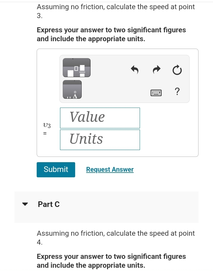 ▼
Assuming no friction, calculate the speed at point
3.
Express your answer to two significant figures
and include the appropriate units.
V3
=
Submit
Part C
A
Value
Units
Request Answer
?
Assuming no friction, calculate the speed at point
4.
Express your answer to two significant figures
and include the appropriate units.