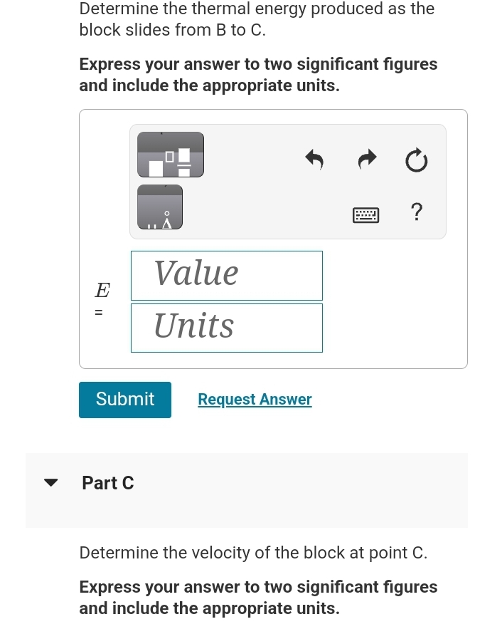 Determine the thermal energy produced as the
block slides from B to C.
Express your answer to two significant figures
and include the appropriate units.
E
11
U
Part C
O
A
Value
Units
Submit Request Answer
Ć
?
Determine the velocity of the block at point C.
Express your answer to two significant figures
and include the appropriate units.