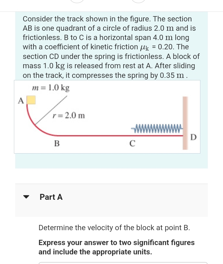 Consider the track shown in the figure. The section
AB is one quadrant of a circle of radius 2.0 m and is
frictionless. B to C is a horizontal span 4.0 m long
with a coefficient of kinetic friction uk = 0.20. The
section CD under the spring is frictionless. A block of
mass 1.0 kg is released from rest at A. After sliding
on the track, it compresses the spring by 0.35 m.
m = 1.0 kg
A
r = 2.0 m
B
Part A
W
C
D
Determine the velocity of the block at point B.
Express your answer to two significant figures
and include the appropriate units.