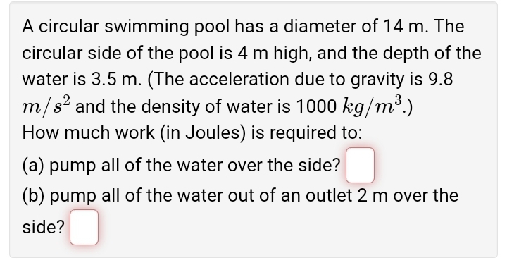 A circular swimming pool has a diameter of 14 m. The
circular side of the pool is 4 m high, and the depth of the
water is 3.5 m. (The acceleration due to gravity is 9.8
m/s² and the density of water is 1000 kg/m³.)
How much work (in Joules) is required to:
(a) pump all of the water over the side?
(b) pump all of the water out of an outlet 2 m over the
side?