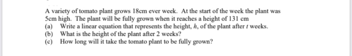A variety of tomato plant grows 18cm ever week. At the start of the week the plant was
5cm high. The plant will be fully grown when it reaches a height of 131 cm
(a) Write a linear equation that represents the height, h, of the plant after t weeks.
(b) What is the height of the plant after 2 weeks?
(c) How long will it take the tomato plant to be fully grown?
